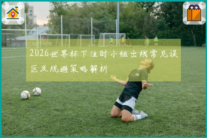 2026世界杯下注时小组出线常见误区及规避策略解析