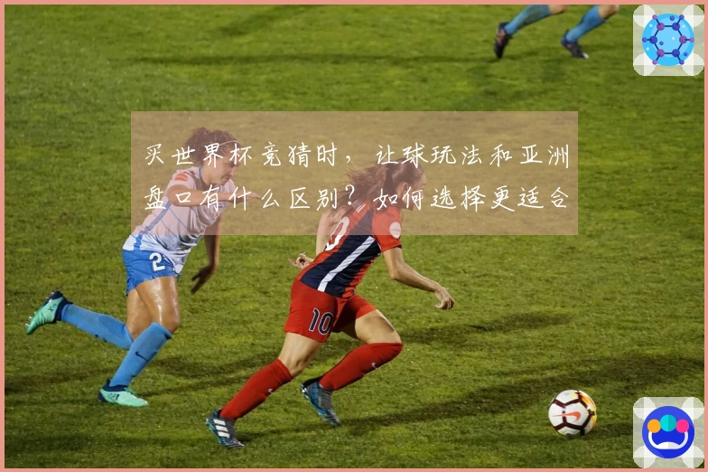 买世界杯竞猜时，让球玩法和亚洲盘口有什么区别？如何选择更适合的选项？
