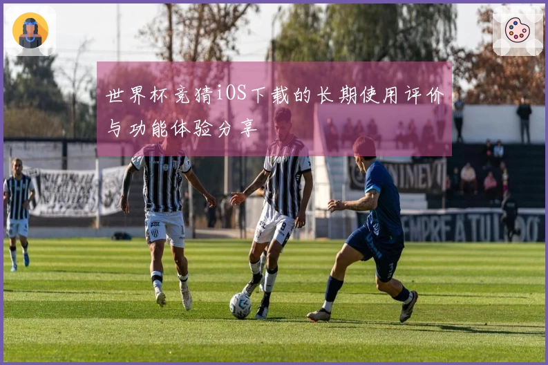 世界杯竞猜iOS下载的长期使用评价与功能体验分享