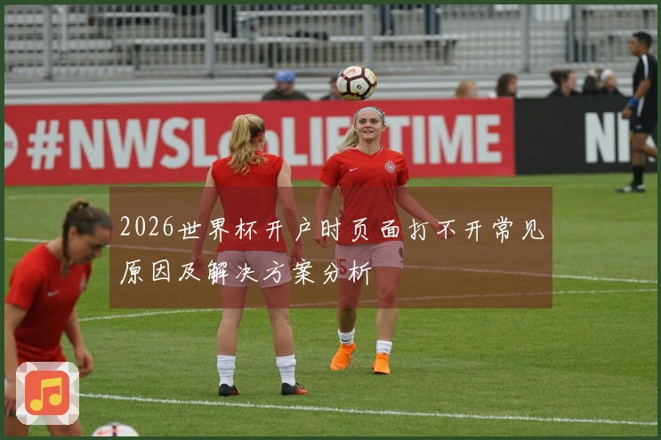 2026世界杯开户时页面打不开常见原因及解决方案分析