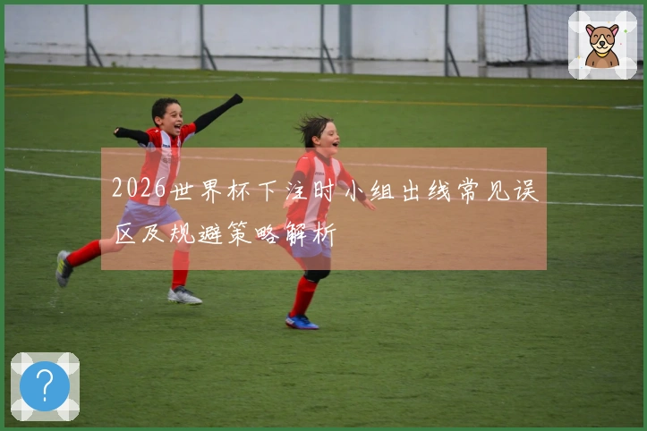 2026世界杯下注时小组出线常见误区及规避策略解析